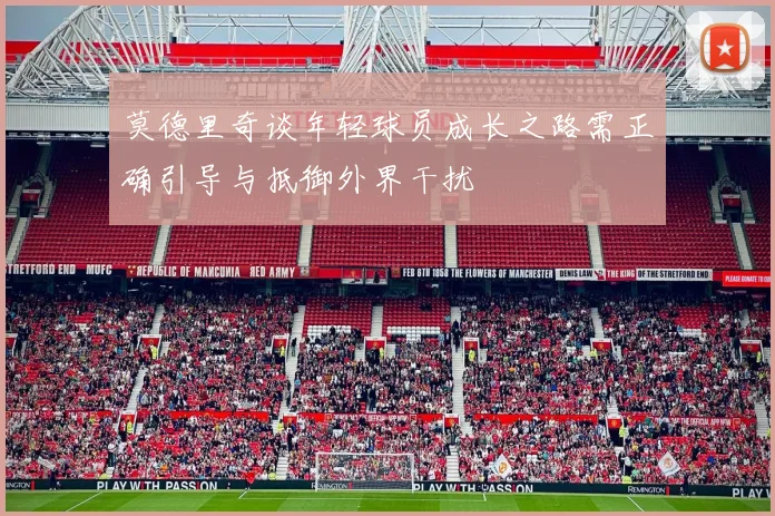 莫德里奇谈年轻球员成长之路需正确引导与抵御外界干扰