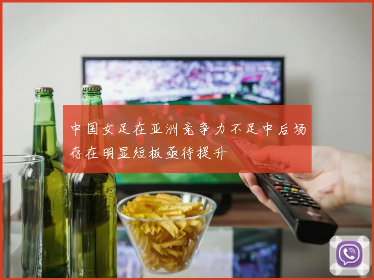 中国女足在亚洲竞争力不足中后场存在明显短板亟待提升
