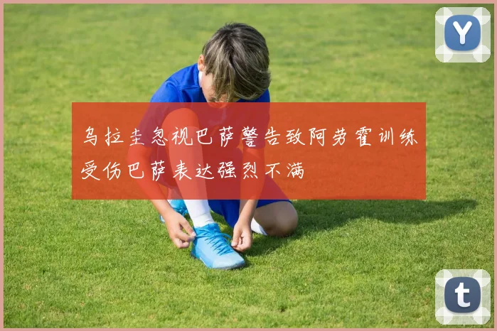 乌拉圭忽视巴萨警告致阿劳霍训练受伤巴萨表达强烈不满