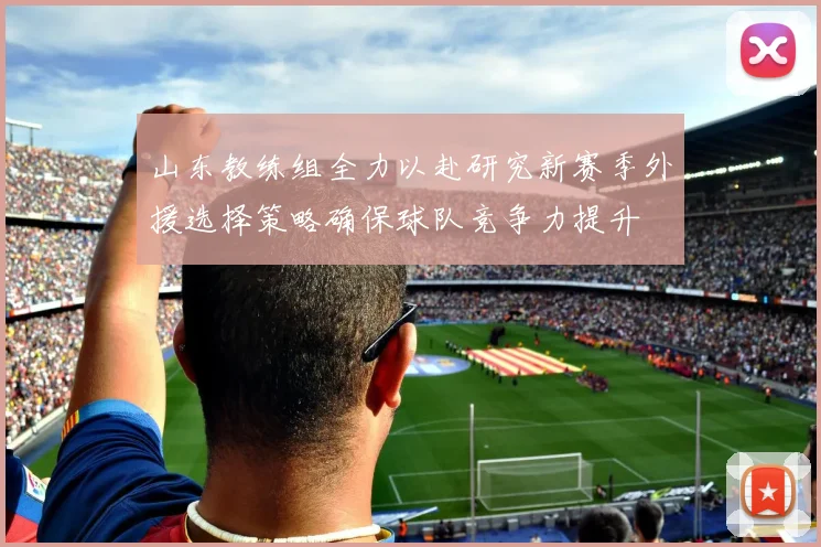 山东教练组全力以赴研究新赛季外援选择策略确保球队竞争力提升