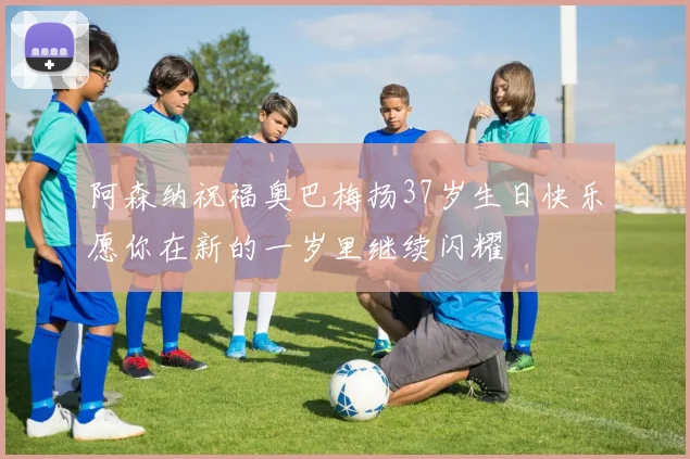 阿森纳祝福奥巴梅扬37岁生日快乐愿你在新的一岁里继续闪耀