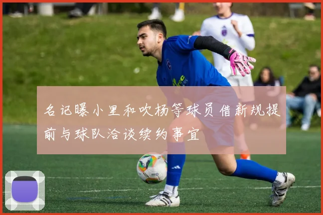 名记曝小里和吹杨等球员借新规提前与球队洽谈续约事宜