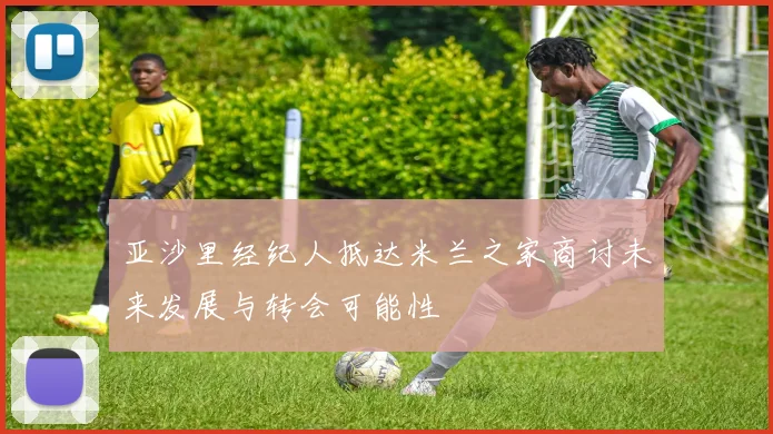 亚沙里经纪人抵达米兰之家商讨未来发展与转会可能性