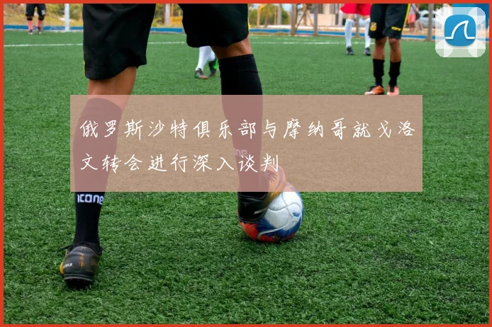 俄罗斯沙特俱乐部与摩纳哥就戈洛文转会进行深入谈判