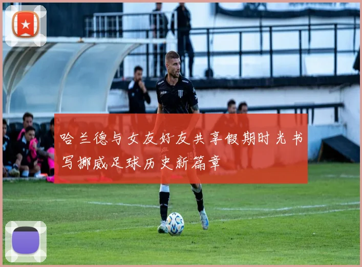哈兰德与女友好友共享假期时光书写挪威足球历史新篇章