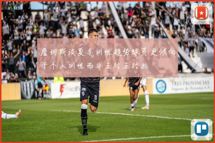 詹姆斯谈夏季训练趋势球员更倾向于个人训练而非五对五对抗