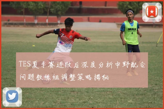 TES夏季赛连败后深度分析中野配合问题教练组调整策略揭秘